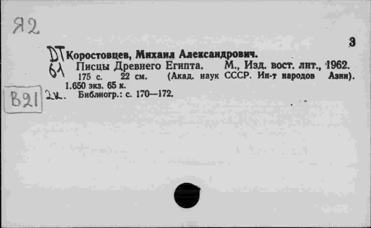 ﻿Я 2.
^5Ткоростовцев, Михаил Александрович.
£ 1 Писцы Древнего Египта.	М., Изд. вост, лит., 1962.
'* ' 175 с. 22 см.	(Акад, наук СССР. Ин-т народов Азии).
1.650 экз. 65 к.
Библногр.: с. 170—172.
Ul’